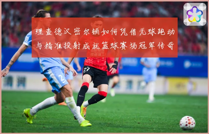 理查德汉密尔顿如何凭借无球跑动与精准投射成就篮球赛场冠军传奇故事