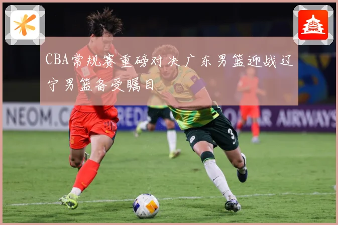 CBA常规赛重磅对决广东男篮迎战辽宁男篮备受瞩目
