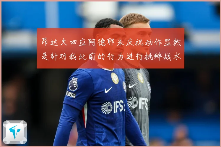 昂达夫回应阿德耶米庆祝动作显然是针对我此前的行为进行挑衅战术观察