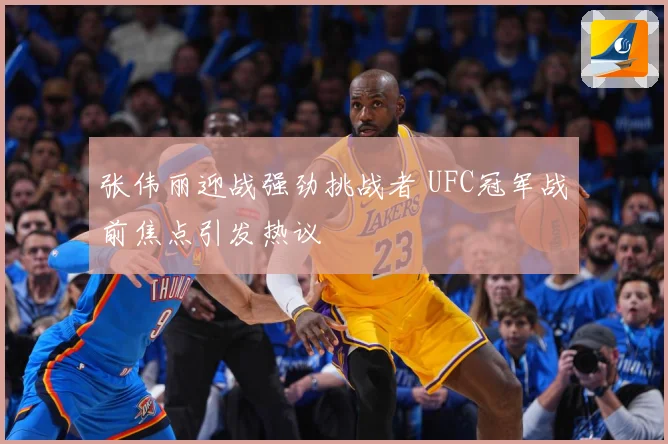 张伟丽迎战强劲挑战者 UFC冠军战前焦点引发热议