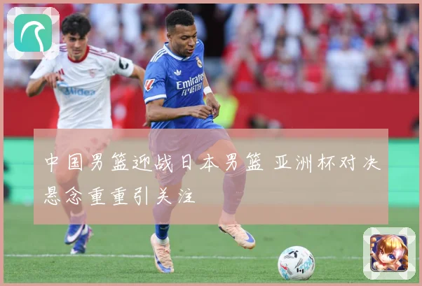中国男篮迎战日本男篮 亚洲杯对决悬念重重引关注
