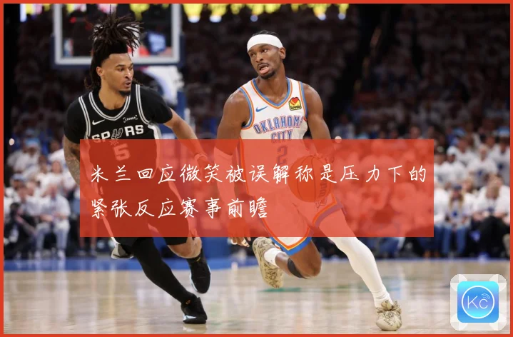 米兰回应微笑被误解称是压力下的紧张反应赛事前瞻