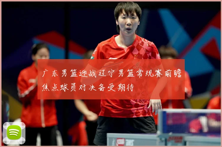广东男篮迎战辽宁男篮常规赛前瞻焦点球员对决备受期待