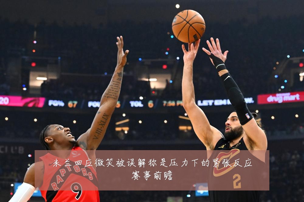米兰回应微笑被误解称是压力下的紧张反应赛事前瞻